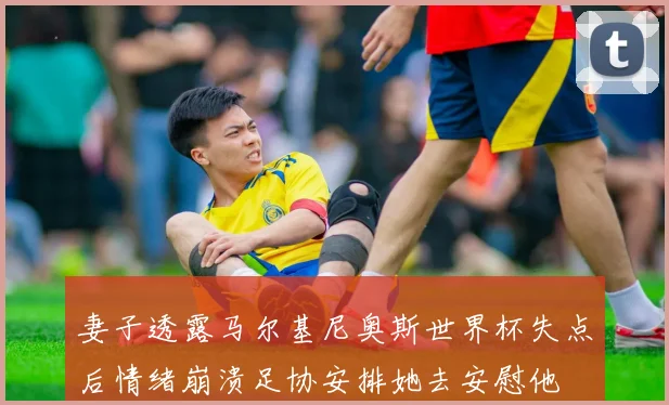 妻子透露马尔基尼奥斯世界杯失点后情绪崩溃足协安排她去安慰他