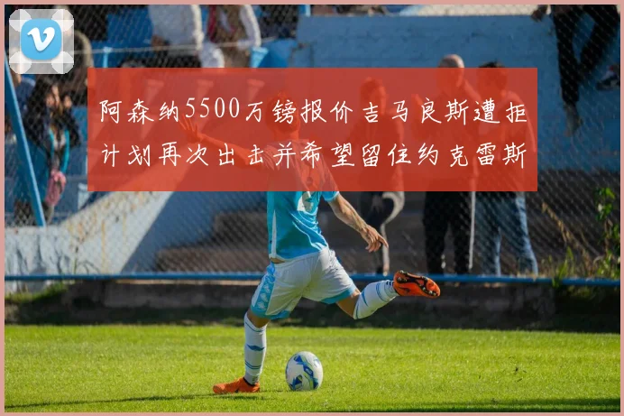 阿森纳5500万镑报价吉马良斯遭拒计划再次出击并希望留住约克雷斯