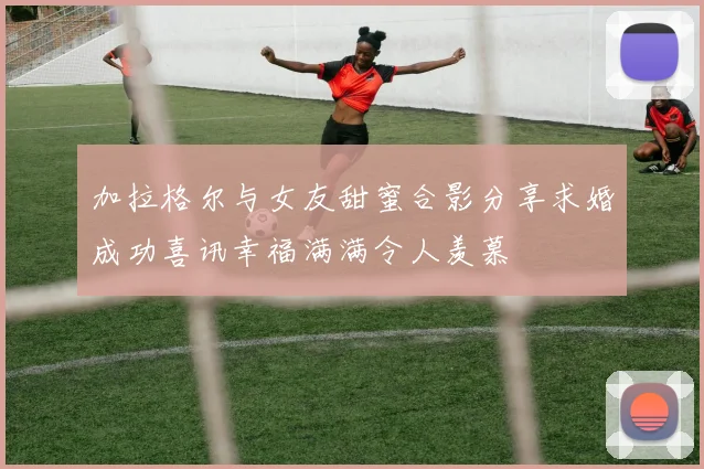 加拉格尔与女友甜蜜合影分享求婚成功喜讯幸福满满令人羡慕