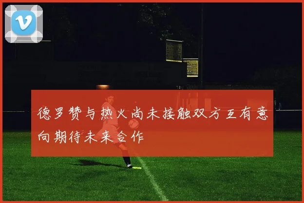 德罗赞与热火尚未接触双方互有意向期待未来合作