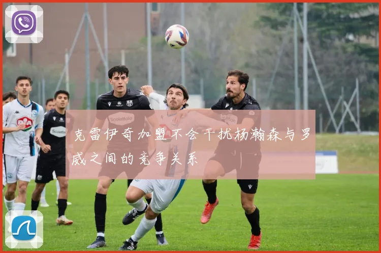 克雷伊奇加盟不会干扰杨瀚森与罗威之间的竞争关系