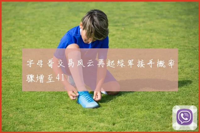 字母哥交易风云再起绿军接手概率骤增至41