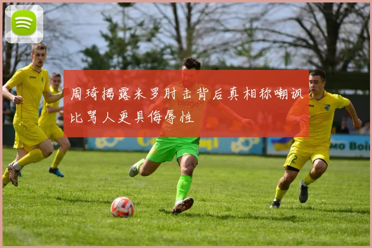 周琦揭露米罗肘击背后真相称嘲讽比骂人更具侮辱性