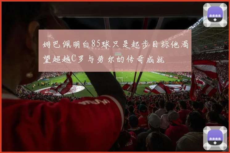 姆巴佩明白85球只是起步目标他渴望超越C罗与劳尔的传奇成就