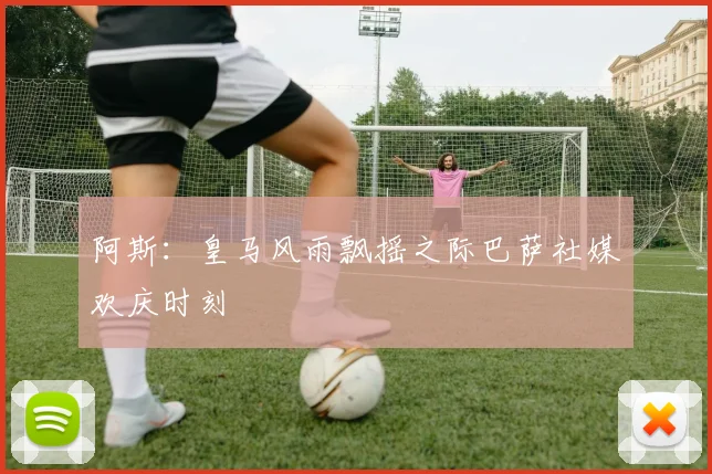 阿斯：皇马风雨飘摇之际巴萨社媒欢庆时刻