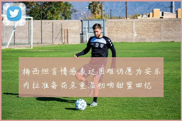 梅西坦言情感表达困难仍愿为安东内拉准备花朵重温初吻甜蜜回忆