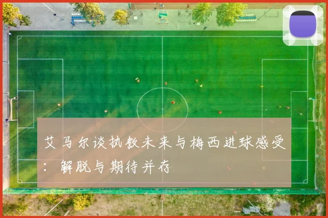 艾马尔谈执教未来与梅西进球感受：解脱与期待并存