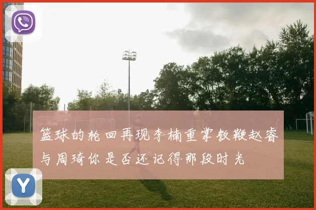 篮球的轮回再现李楠重掌教鞭赵睿与周琦你是否还记得那段时光