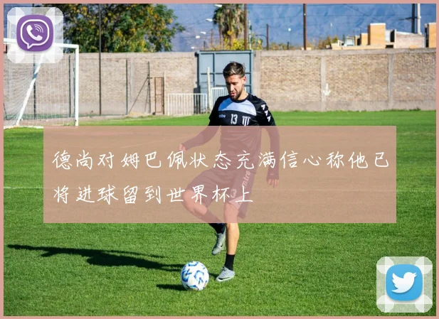 德尚对姆巴佩状态充满信心称他已将进球留到世界杯上