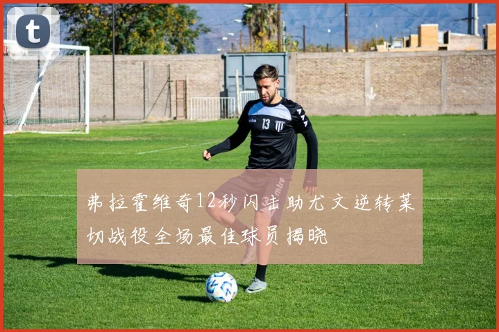弗拉霍维奇12秒闪击助尤文逆转莱切战役全场最佳球员揭晓
