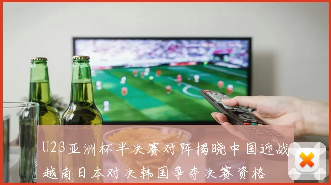 U23亚洲杯半决赛对阵揭晓中国迎战越南日本对决韩国争夺决赛资格
