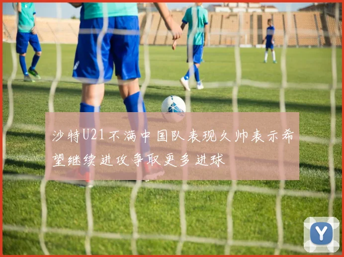 沙特U21不满中国队表现久帅表示希望继续进攻争取更多进球