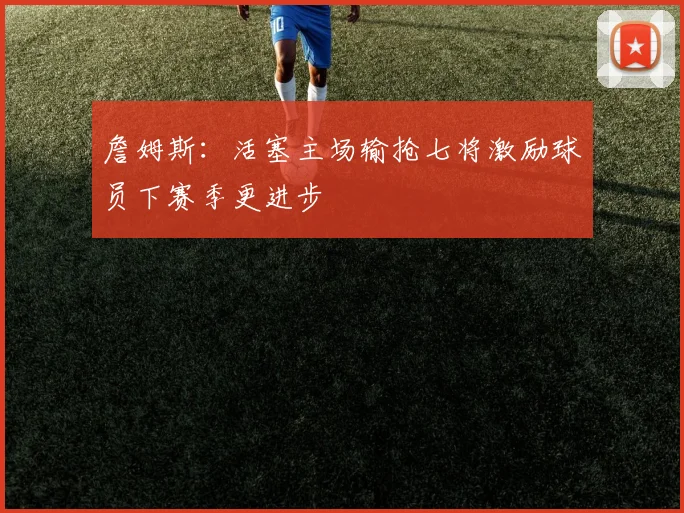 詹姆斯：活塞主场输抢七将激励球员下赛季更进步