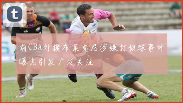 前CBA外援布莱克尼涉嫌打假球事件曝光引发广泛关注