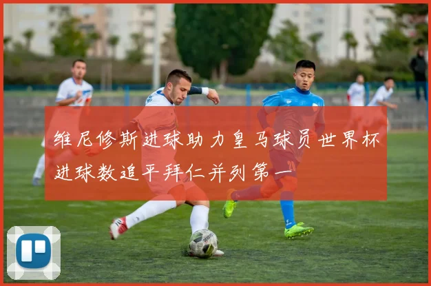 维尼修斯进球助力皇马球员世界杯进球数追平拜仁并列第一
