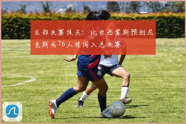 东部决赛焦点：比尔西蒙斯预测尼克斯或76人将闯入总决赛