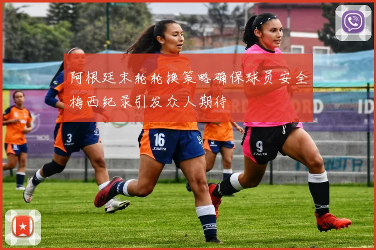 阿根廷末轮轮换策略确保球员安全梅西纪录引发众人期待