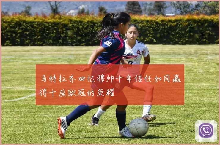 马特拉齐回忆穆帅十年信任如同赢得十座欧冠的荣耀