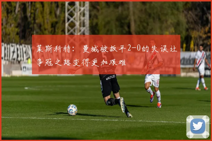 莱斯科特：曼城被扳平2-0的失误让争冠之路变得更加艰难