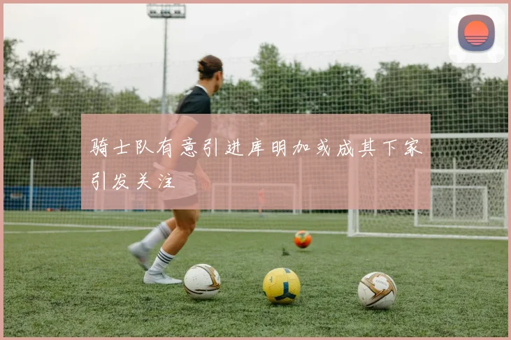 骑士队有意引进库明加或成其下家引发关注