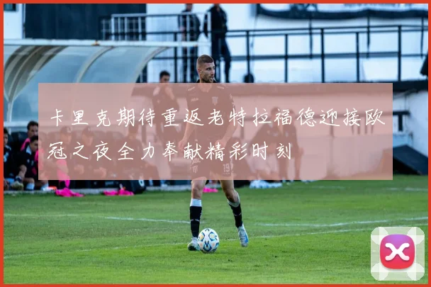 卡里克期待重返老特拉福德迎接欧冠之夜全力奉献精彩时刻