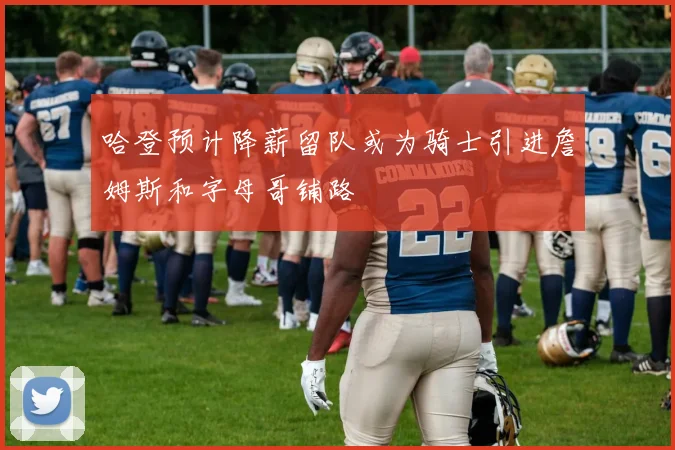 哈登预计降薪留队或为骑士引进詹姆斯和字母哥铺路