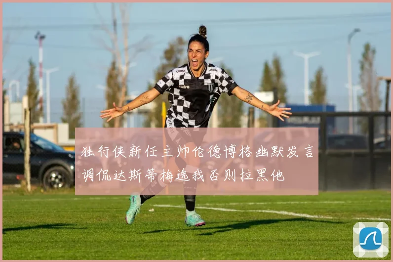 独行侠新任主帅伦德博格幽默发言调侃达斯蒂梅选我否则拉黑他