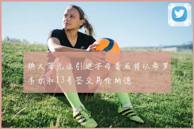 热火若无法引进字母哥或将以希罗韦尔和13号签交易伦纳德