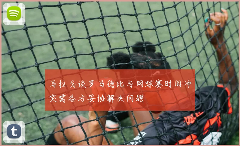 马拉戈谈罗马德比与网球赛时间冲突需各方妥协解决问题