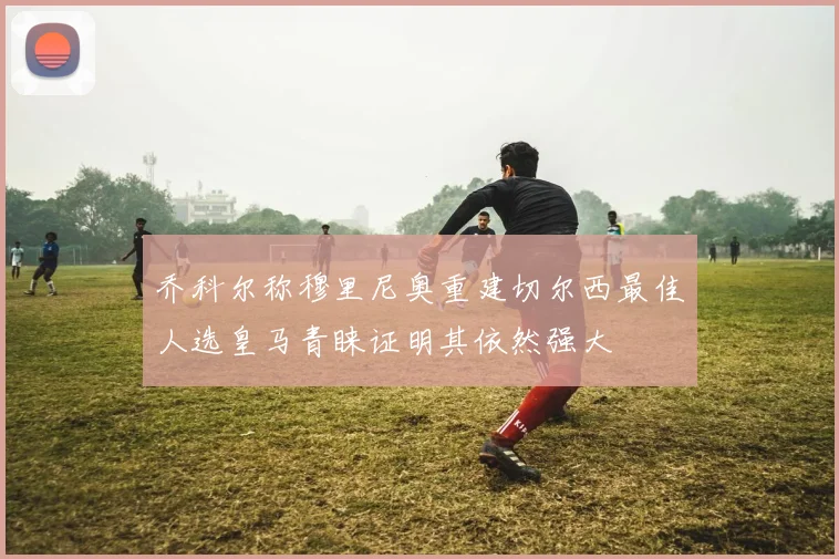 乔科尔称穆里尼奥重建切尔西最佳人选皇马青睐证明其依然强大