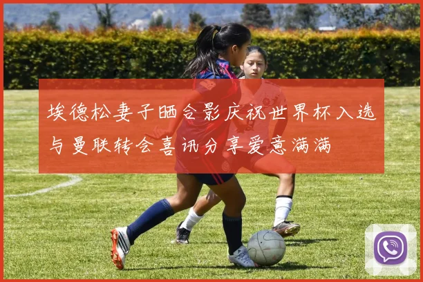 埃德松妻子晒合影庆祝世界杯入选与曼联转会喜讯分享爱意满满