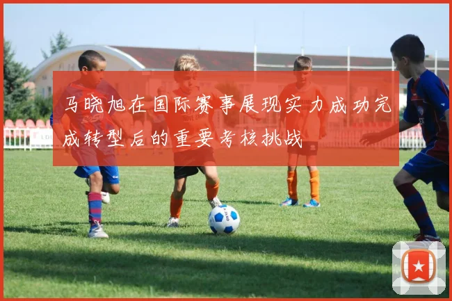 马晓旭在国际赛事展现实力成功完成转型后的重要考核挑战